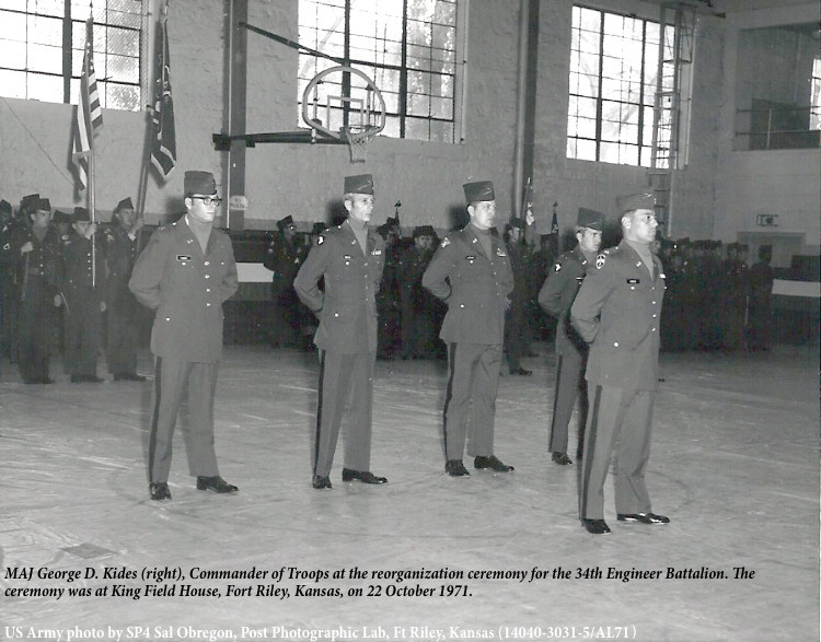 MAJ George D. Kides (right), Commander of Troops at the reorganization ceremony for the 34th Engineer Battalion. The
ceremony was at King Field House, Fort Riley, Kansas, on 22 October 1971. MAJ George D. Kides (right), Commander of Troops at the reorganization ceremony for the 34th Engineer Battalion. The
ceremony was at King Field House, Fort Riley, Kansas, on 22 October 1971.