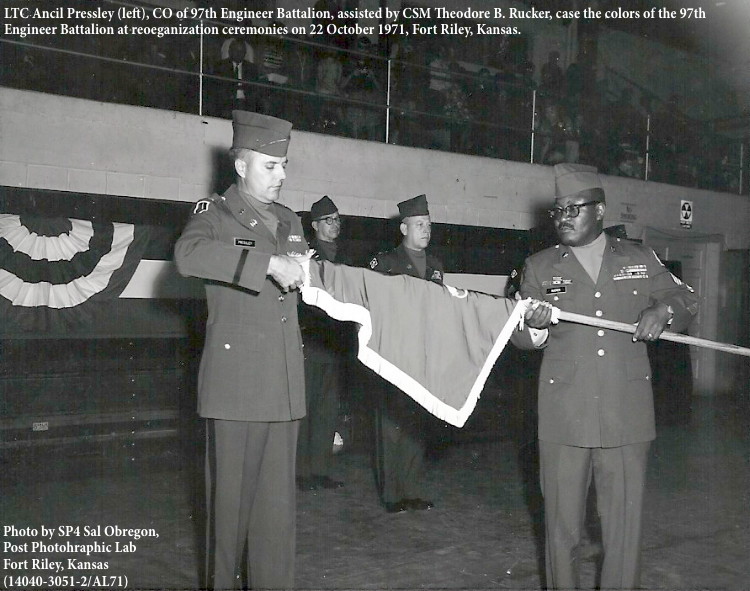 TC Ancil Pressley (left), CO of 97th Engineer Battalion, assisted by CSM Theodore B. Rucker, case the colors of the 97th
Engineer Battalion at reoeganization ceremonies on 22 October 1971, Fort Riley, Kansas. TC Ancil Pressley (left), CO of 97th Engineer Battalion, assisted by CSM Theodore B. Rucker, case the colors of the 97th
Engineer Battalion at reoeganization ceremonies on 22 October 1971, Fort Riley, Kansas.